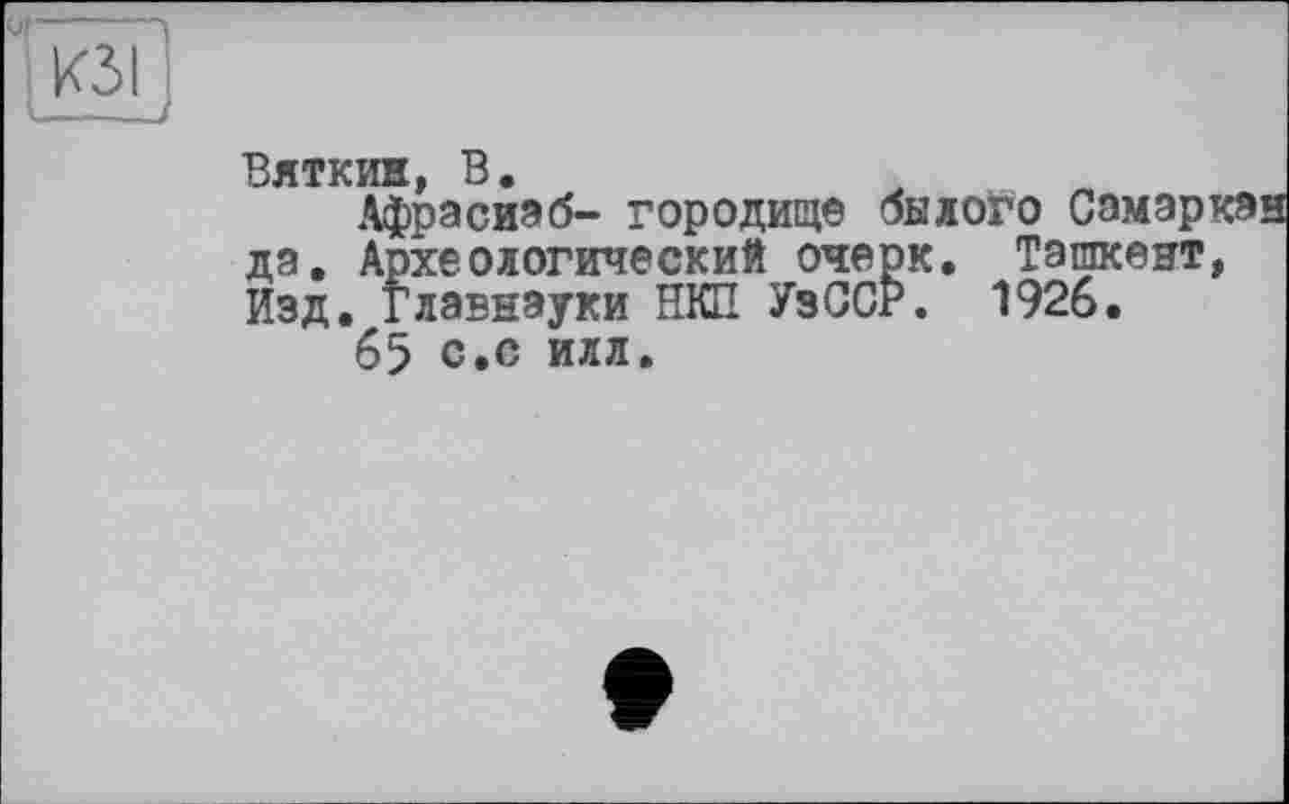 ﻿Ul-----1
і изіі
Вяткин, В.
Афрасиэб- городище былого Самэркэн да. Археологический очерк. Ташкент, Изд. Главнауки НКП УзССР. 1926.
65 с.с илл.